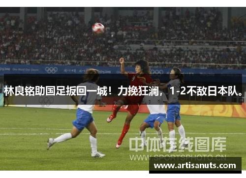 林良铭助国足扳回一城！力挽狂澜，1-2不敌日本队。