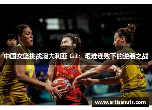 中国女篮挑战澳大利亚 G3：艰难连败下的逆袭之战
